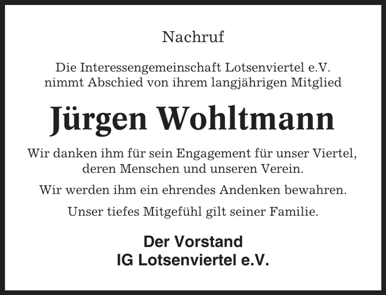 <p>Nachruf<br />Die Interessengemeinschaft Lotsenviertel e.V.<br />nimmt Abschied von ihrem langjährigen Mitglied</p><p>Jürgen Wohltmann<br />Wir danken ihm für sein Engagement für unser Viertel,<br />deren Menschen und unseren Verein.<br />Wir werden ihm ein ehrendes Andenken bewahren.<br />Unser tiefes Mitgefühl gilt seiner Familie.</p><p>Der Vorstand<br />IG Lotsenviertel e.V.</p>