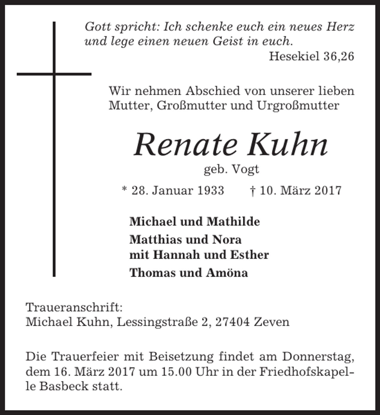 <p>Gott spricht: Ich schenke euch ein neues Herz<br />und lege einen neuen Geist in euch.<br />Hesekiel 36,26<br />Wir nehmen Abschied von unserer lieben<br />Mutter, Großmutter und Urgroßmutter</p><p>Renate Kuhn<br />geb. Vogt<br />* 28. Januar 1933</p><p>† 10. März 2017</p><p>Michael und Mathilde<br />Matthias und Nora<br />mit Hannah und Esther<br />Thomas und Amöna<br />Traueranschrift:<br />Michael Kuhn, Lessingstraße 2, 27404 Zeven<br />Die Trauerfeier mit Beisetzung findet am Donnerstag,<br />dem 16. März 2017 um 15.00 Uhr in der Friedhofskapelle Basbeck statt.</p>