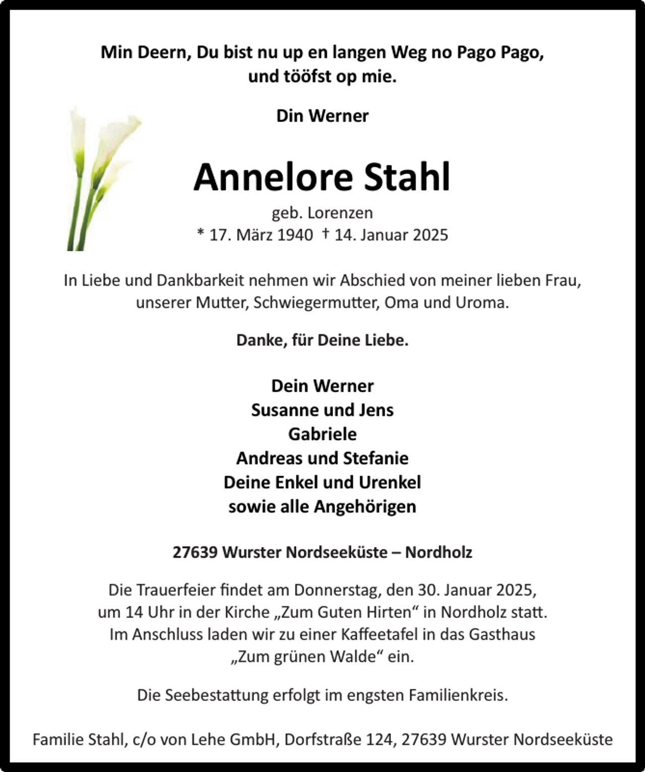 <p>Min Deern, Du bist nu up en langen Weg no Pago Pago,<br />und tööfst op mie.<br />Din Werner</p><p>Annelore Stahl<br />geb. Lorenzen<br />* 17. März 1940 † 14. Januar 2025</p><p>In Liebe und Dankbarkeit nehmen wir Abschied von meiner lieben Frau,<br />unserer Mutter, Schwiegermutter, Oma und Uroma.<br />Danke, für Deine Liebe.</p><p>Dein Werner<br />Susanne und Jens<br />Gabriele<br />Andreas und Stefanie<br />Deine Enkel und Urenkel<br />sowie alle Angehörigen<br />27639 Wurster Nordseeküste – Nordholz<br />Die Trauerfeier ﬁndet am Donnerstag, den 30. Januar 2025,<br />um 14 Uhr in der Kirche „Zum Guten Hirten“ in Nordholz statt.<br />Im Anschluss laden wir zu einer Kaﬀeetafel in das Gasthaus<br />„Zum grünen Walde“ ein.<br />Die Seebestattung erfolgt im engsten Familienkreis.<br />Familie Stahl, c/o von Lehe GmbH, Dorfstraße 124, 27639 Wurster Nordseeküste</p>