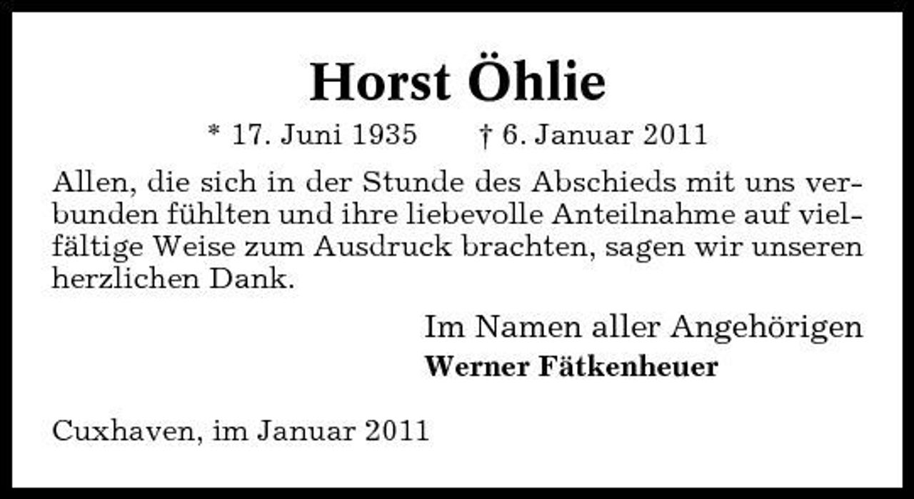 <p>Horst Öhlie<br />* 17. Juni 1935 † 6. Januar 2011 Allen, die sich in der Stunde des Abschieds mit uns verbunden fühlten und ihre liebevolle Anteilnahme auf vielfältige Weise zum Ausdruck brachten, sagen wir unseren herzlichen Dank.</p><p>Im Namen aller Angehörigen<br />Werner Fätkenheuer Cuxhaven, im Januar 2011</p>