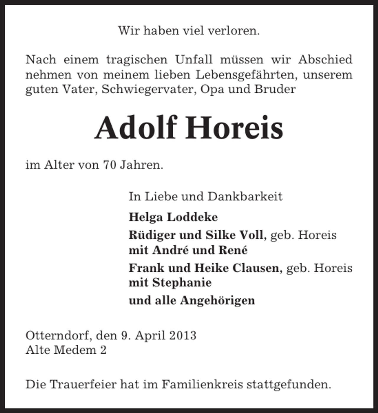 <p>Wir haben viel verloren.<br />Nach einem tragischen Unfall müssen wir Abschied<br />nehmen von meinem lieben Lebensgefährten, unserem<br />guten Vater, Schwiegervater, Opa und Bruder</p><p>Adolf Horeis<br />im Alter von 70 Jahren.<br />In Liebe und Dankbarkeit<br />Helga Loddeke<br />Rüdiger und Silke Voll, geb. Horeis<br />mit André und René<br />Frank und Heike Clausen, geb. Horeis<br />mit Stephanie<br />und alle Angehörigen<br />Otterndorf, den 9. April 2013<br />Alte Medem 2<br />Die Trauerfeier hat im Familienkreis stattgefunden.</p>