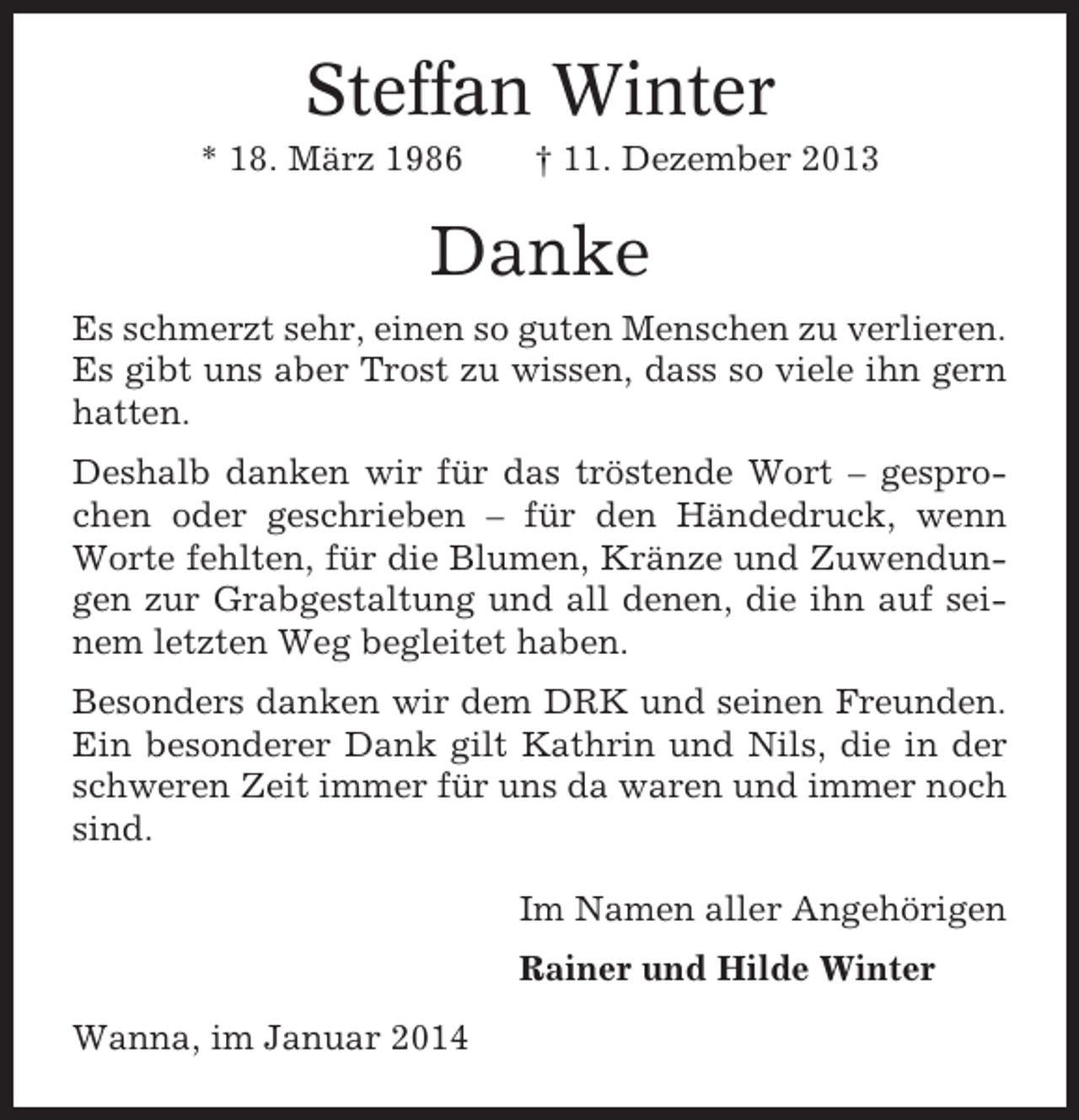<p>Steffan Winter<br />* 18. März 1986</p><p>† 11. Dezember 2013</p><p>Danke<br />Es schmerzt sehr, einen so guten Menschen zu verlieren.<br />Es gibt uns aber Trost zu wissen, dass so viele ihn gern<br />hatten.<br />Deshalb danken wir für das tröstende Wort – gesprochen oder geschrieben – für den Händedruck, wenn<br />Worte fehlten, für die Blumen, Kränze und Zuwendungen zur Grabgestaltung und all denen, die ihn auf seinem letzten Weg begleitet haben.<br />Besonders danken wir dem DRK und seinen Freunden.<br />Ein besonderer Dank gilt Kathrin und Nils, die in der<br />schweren Zeit immer für uns da waren und immer noch<br />sind.<br />Im Namen aller Angehörigen<br />Rainer und Hilde Winter<br />Wanna, im Januar 2014</p>