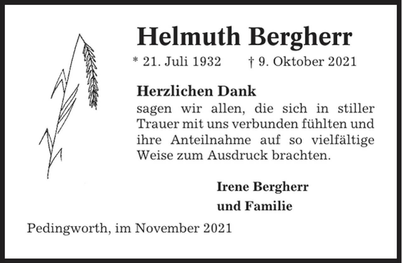 <p>Helmuth Bergherr<br />* 21. Juli 1932</p><p>† 9. Oktober 2021</p><p>Herzlichen Dank<br />sagen wir allen, die sich in stiller<br />Trauer mit uns verbunden fühlten und<br />ihre Anteilnahme auf so vielfältige<br />Weise zum Ausdruck brachten.<br />Irene Bergherr<br />und Familie<br />Pedingworth, im November 2021</p>