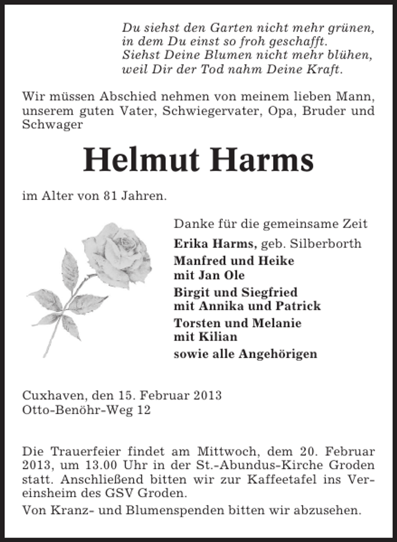 <p>Du siehst den Garten nicht mehr grünen,<br />in dem Du einst so froh geschafft.<br />Siehst Deine Blumen nicht mehr blühen,<br />weil Dir der Tod nahm Deine Kraft.<br />Wir müssen Abschied nehmen von meinem lieben Mann,<br />unserem guten Vater, Schwiegervater, Opa, Bruder und<br />Schwager</p><p>Helmut Harms<br />im Alter von 81 Jahren.<br />Danke für die gemeinsame Zeit<br />Erika Harms, geb. Silberborth<br />Manfred und Heike<br />mit Jan Ole<br />Birgit und Siegfried<br />mit Annika und Patrick<br />Torsten und Melanie<br />mit Kilian<br />sowie alle Angehörigen<br />Cuxhaven, den 15. Februar 2013<br />Otto-Benöhr-Weg 12<br />Die Trauerfeier findet am Mittwoch, dem 20. Februar<br />2013, um 13.00 Uhr in der St.-Abundus-Kirche Groden<br />statt. Anschließend bitten wir zur Kaffeetafel ins Vereinsheim des GSV Groden.<br />Von Kranz- und Blumenspenden bitten wir abzusehen.</p>