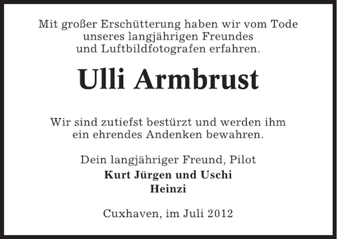 <p>Mit großer Erschütterung haben wir vom Tode<br />unseres langjährigen Freundes<br />und Luftbildfotografen erfahren.</p>
<p>Ulli Armbrust<br />Wir sind zutiefst bestürzt und werden ihm<br />ein ehrendes Andenken bewahren.<br />Dein langjähriger Freund, Pilot<br />Kurt Jürgen und Uschi<br />Heinzi<br />Cuxhaven, im Juli 2012</p>