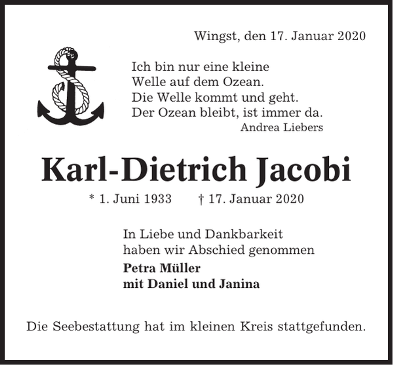 <p>Wingst, den 17. Januar 2020<br />Ich bin nur eine kleine<br />Welle auf dem Ozean.<br />Die Welle kommt und geht.<br />Der Ozean bleibt, ist immer da.<br />Andrea Liebers</p><p>Karl-Dietrich Jacobi<br />* 1. Juni 1933</p><p>† 17. Januar 2020</p><p>In Liebe und Dankbarkeit<br />haben wir Abschied genommen<br />Petra Müller<br />mit Daniel und Janina<br />Die Seebestattung hat im kleinen Kreis stattgefunden.</p>