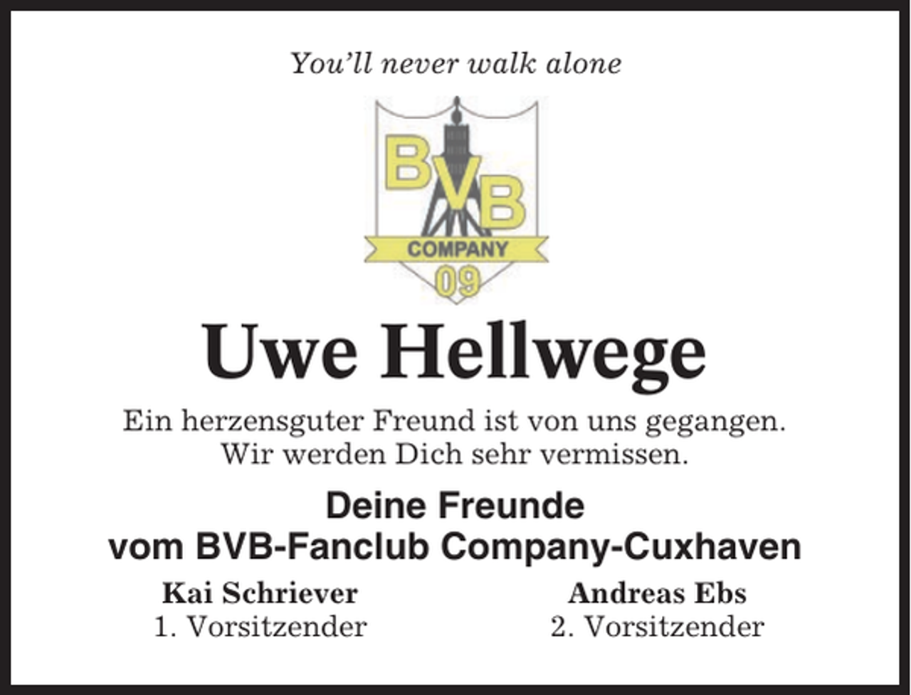 <p>You’ll never walk alone</p><p>Uwe Hellwege<br />Ein herzensguter Freund ist von uns gegangen.<br />Wir werden Dich sehr vermissen.</p><p>Deine Freunde<br />vom BVB-Fanclub Company-Cuxhaven<br />Kai Schriever<br />1. Vorsitzender</p><p>Andreas Ebs<br />2. Vorsitzender</p>