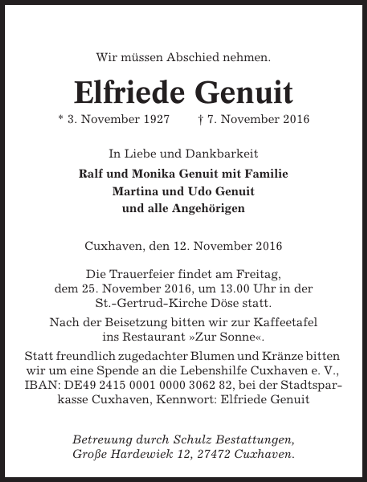 <p>Wir müssen Abschied nehmen.</p><p>Elfriede Genuit<br />* 3. November 1927</p><p>† 7. November 2016</p><p>In Liebe und Dankbarkeit<br />Ralf und Monika Genuit mit Familie<br />Martina und Udo Genuit<br />und alle Angehörigen<br />Cuxhaven, den 12. November 2016<br />Die Trauerfeier findet am Freitag,<br />dem 25. November 2016, um 13.00 Uhr in der<br />St.-Gertrud-Kirche Döse statt.<br />Nach der Beisetzung bitten wir zur Kaffeetafel<br />ins Restaurant »Zur Sonne«.<br />Statt freundlich zugedachter Blumen und Kränze bitten<br />wir um eine Spende an die Lebenshilfe Cuxhaven e. V.,<br />IBAN: DE49 2415 0001 0000 3062 82, bei der Stadtsparkasse Cuxhaven, Kennwort: Elfriede Genuit<br />Betreuung durch Schulz Bestattungen,<br />Große Hardewiek 12, 27472 Cuxhaven.</p>