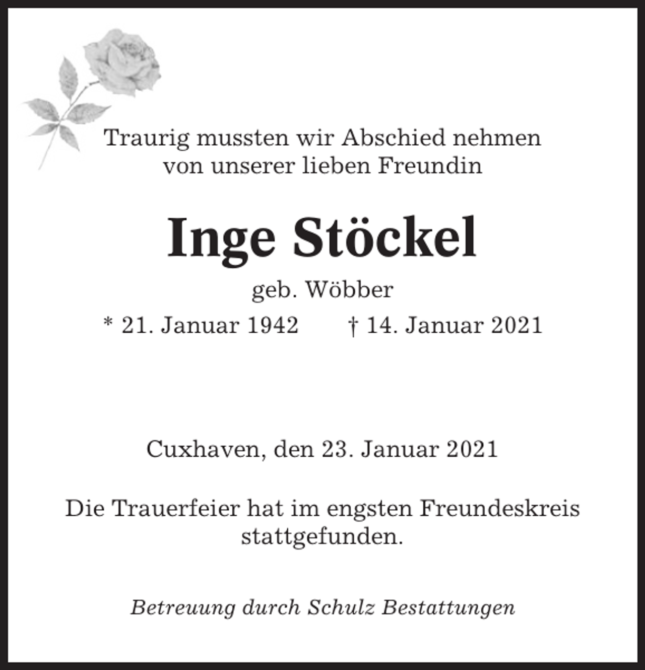 <p>Traurig mussten wir Abschied nehmen<br />von unserer lieben Freundin</p><p>Inge Stöckel<br />geb. Wöbber<br />* 21. Januar 1942<br />† 14. Januar 2021</p><p>Cuxhaven, den 23. Januar 2021<br />Die Trauerfeier hat im engsten Freundeskreis<br />stattgefunden.<br />Betreuung durch Schulz Bestattungen</p>