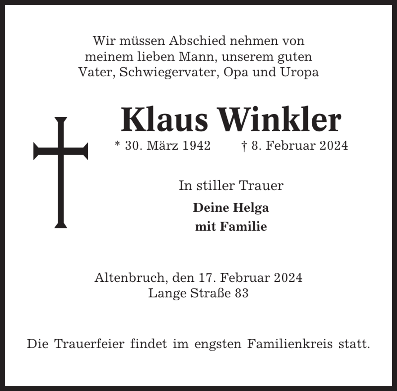 <p>Wir müssen Abschied nehmen von<br />meinem lieben Mann, unserem guten<br />Vater, Schwiegervater, Opa und Uropa</p><p>Klaus Winkler<br />* 30. März 1942</p><p>† 8. Februar 2024</p><p>In stiller Trauer<br />Deine Helga<br />mit Familie</p><p>Altenbruch, den 17. Februar 2024<br />Lange Straße 83</p><p>Die Trauerfeier findet im engsten Familienkreis statt.</p>