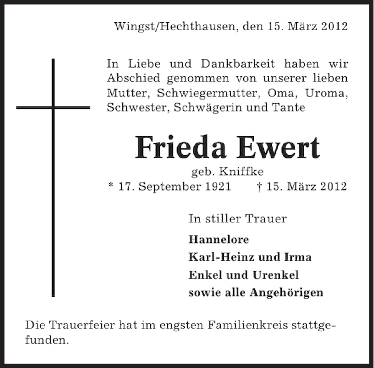 <p>Wingst/Hechthausen, den 15. März 2012<br />In Liebe und Dankbarkeit haben wir<br />Abschied genommen von unserer lieben<br />Mutter, Schwiegermutter, Oma, Uroma,<br />Schwester, Schwägerin und Tante</p><p>Frieda Ewert<br />geb. Kniffke<br />* 17. September 1921<br />† 15. März 2012</p><p>In stiller Trauer<br />Hannelore<br />Karl-Heinz und Irma<br />Enkel und Urenkel<br />sowie alle Angehörigen<br />Die Trauerfeier hat im engsten Familienkreis stattgefunden.</p>