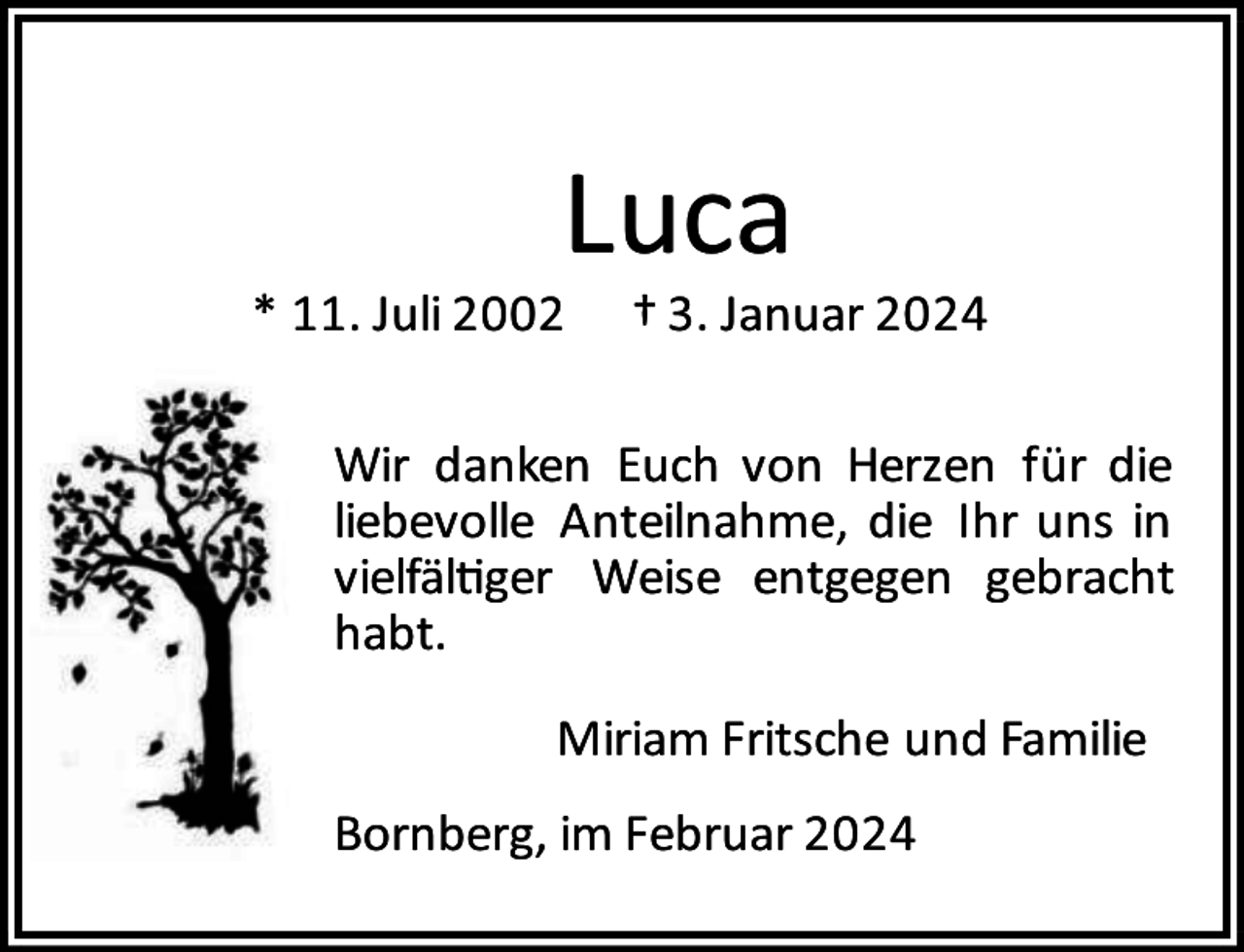 <p>Luca</p><p>* 11. Juli 2002</p><p>† 3. Januar 2024</p><p>Wir danken Euch von Herzen für die<br />liebevolle Anteilnahme, die Ihr uns in<br />vielfäl ger Weise entgegen gebracht<br />habt.<br />Miriam Fritsche und Familie<br />Bornberg, im Februar 2024</p>