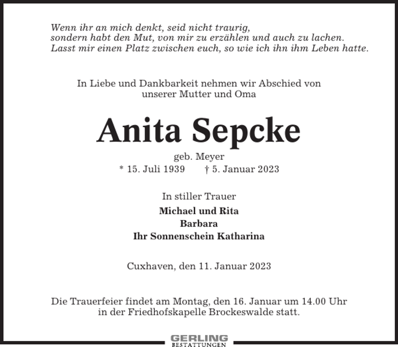 <p>Wenn ihr an mich denkt, seid nicht traurig,<br />sondern habt den Mut, von mir zu erzählen und auch zu lachen.<br />Lasst mir einen Platz zwischen euch, so wie ich ihn ihm Leben hatte.</p><p>In Liebe und Dankbarkeit nehmen wir Abschied von<br />unserer Mutter und Oma</p><p>Anita Sepcke<br />geb. Meyer<br />* 15. Juli 1939<br />† 5. Januar 2023<br />In stiller Trauer<br />Michael und Rita<br />Barbara<br />Ihr Sonnenschein Katharina<br />Cuxhaven, den 11. Januar 2023</p><p>Die Trauerfeier findet am Montag, den 16. Januar um 14.00 Uhr<br />in der Friedhofskapelle Brockeswalde statt.</p>