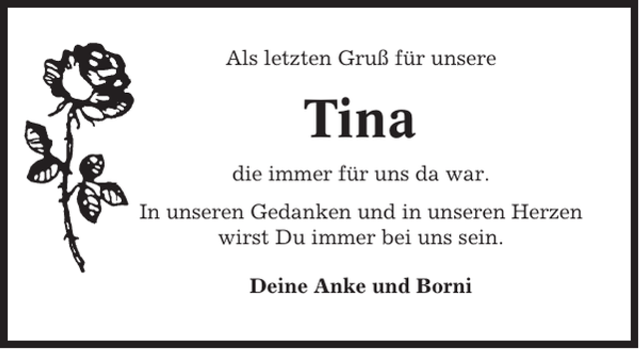 <p>Als letzten Gruß für unsere</p><p>Tina<br />die immer für uns da war.<br />In unseren Gedanken und in unseren Herzen<br />wirst Du immer bei uns sein.<br />Deine Anke und Borni</p>