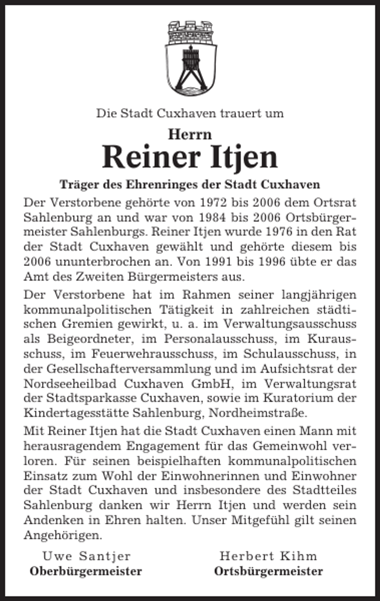 <p>Die Stadt Cuxhaven trauert um</p><p>Herrn</p><p>Reiner Itjen<br />Träger des Ehrenringes der Stadt Cuxhaven<br />Der Verstorbene gehörte von 1972 bis 2006 dem Ortsrat<br />Sahlenburg an und war von 1984 bis 2006 Ortsbürgermeister Sahlenburgs. Reiner Itjen wurde 1976 in den Rat<br />der Stadt Cuxhaven gewählt und gehörte diesem bis<br />2006 ununterbrochen an. Von 1991 bis 1996 übte er das<br />Amt des Zweiten Bürgermeisters aus.<br />Der Verstorbene hat im Rahmen seiner langjährigen<br />kommunalpolitischen Tätigkeit in zahlreichen städtischen Gremien gewirkt, u. a. im Verwaltungsausschuss<br />als Beigeordneter, im Personalausschuss, im Kurausschuss, im Feuerwehrausschuss, im Schulausschuss, in<br />der Gesellschafterversammlung und im Aufsichtsrat der<br />Nordseeheilbad Cuxhaven GmbH, im Verwaltungsrat<br />der Stadtsparkasse Cuxhaven, sowie im Kuratorium der<br />Kindertagesstätte Sahlenburg, Nordheimstraße.<br />Mit Reiner Itjen hat die Stadt Cuxhaven einen Mann mit<br />herausragendem Engagement für das Gemeinwohl verloren. Für seinen beispielhaften kommunalpolitischen<br />Einsatz zum Wohl der Einwohnerinnen und Einwohner<br />der Stadt Cuxhaven und insbesondere des Stadtteiles<br />Sahlenburg danken wir Herrn Itjen und werden sein<br />Andenken in Ehren halten. Unser Mitgefühl gilt seinen<br />Angehörigen.<br />Uwe Santjer<br />Oberbürgermeister</p><p>Herbert Kihm<br />Ortsbürgermeister</p>