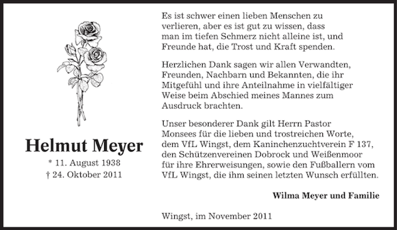 <p>Es ist schwer einen lieben Menschen zu<br />verlieren, aber es ist gut zu wissen, dass<br />man im tiefen Schmerz nicht alleine ist, und<br />Freunde hat, die Trost und Kraft spenden.<br />Herzlichen Dank sagen wir allen Verwandten,<br />Freunden, Nachbarn und Bekannten, die ihr<br />Mitgefühl und ihre Anteilnahme in vielfältiger<br />Weise beim Abschied meines Mannes zum<br />Ausdruck brachten.</p><p>Helmut Meyer<br />* 11. August 1938<br />† 24. Oktober 2011</p><p>Unser besonderer Dank gilt Herrn Pastor<br />Monsees für die lieben und trostreichen Worte,<br />dem VfL Wingst, dem Kaninchenzuchtverein F 137,<br />den Schützenvereinen Dobrock und Weißenmoor<br />für ihre Ehrerweisungen, sowie den Fußballern vom<br />VfL Wingst, die ihm seinen letzten Wunsch erfüllten.<br />Wilma Meyer und Familie<br />Wingst, im November 2011</p>
