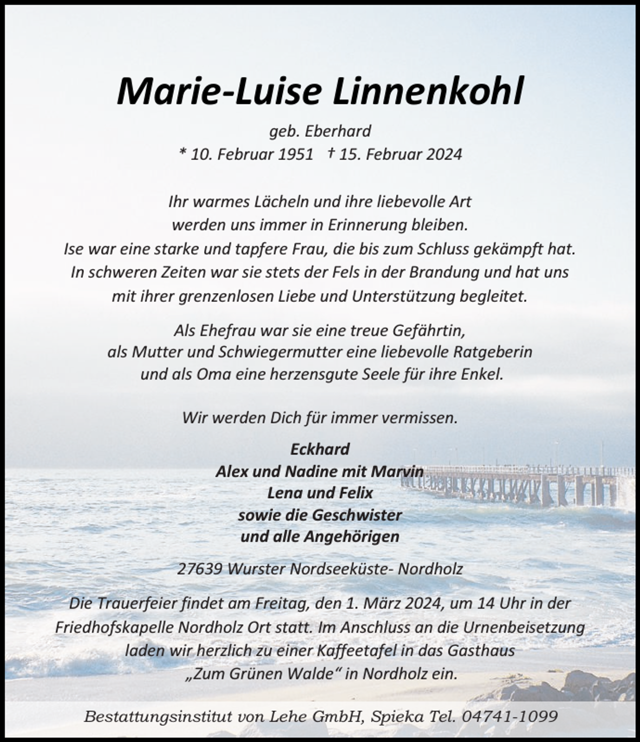 <p>Marie-Luise Linnenkohl<br />geb. Eberhard<br />* 10. Februar 1951 † 15. Februar 2024<br />Ihr warmes Lächeln und ihre liebevolle Art<br />werden uns immer in Erinnerung bleiben.<br />Ise war eine starke und tapfere Frau, die bis zum Schluss gekämpft hat.<br />In schweren Zeiten war sie stets der Fels in der Brandung und hat uns<br />mit ihrer grenzenlosen Liebe und Unterstützung begleitet.<br />Als Ehefrau war sie eine treue Gefährtin,<br />als Mutter und Schwiegermutter eine liebevolle Ratgeberin<br />und als Oma eine herzensgute Seele für ihre Enkel.<br />Wir werden Dich für immer vermissen.<br />Eckhard<br />Alex und Nadine mit Marvin<br />Lena und Felix<br />sowie die Geschwister<br />und alle Angehörigen<br />27639 Wurster Nordseeküste- Nordholz<br />Die Trauerfeier findet am Freitag, den 1. März 2024, um 14 Uhr in der<br />Friedhofskapelle Nordholz Ort statt. Im Anschluss an die Urnenbeisetzung<br />laden wir herzlich zu einer Kaffeetafel in das Gasthaus<br />„Zum Grünen Walde“ in Nordholz ein.<br />Bestattungsinstitut von Lehe GmbH, Spieka Tel. 04741-1099</p>