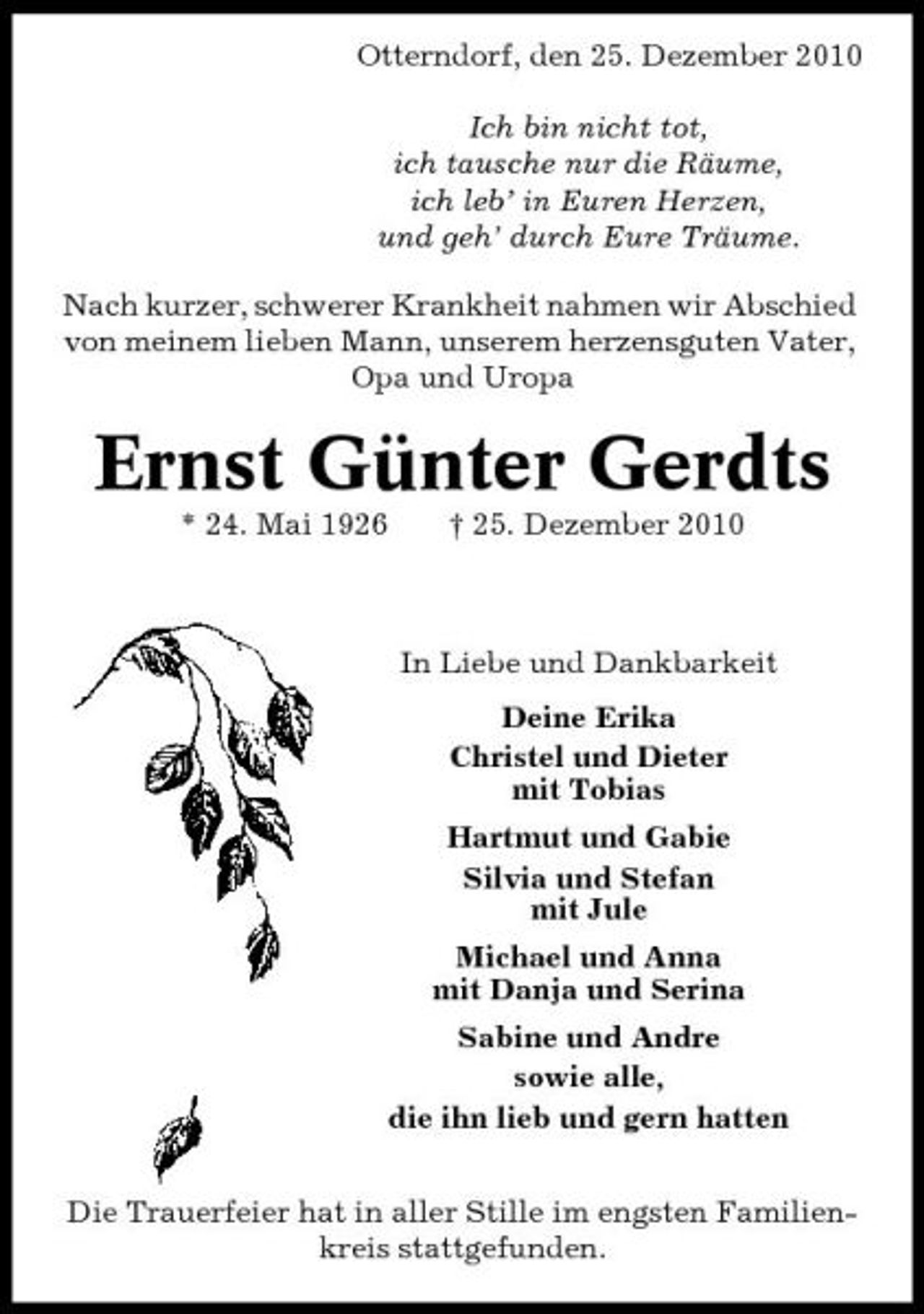 <p>Otterndorf, den 25. Dezember 2010 Ich bin nicht tot, ich tausche nur die Räume, ich leb’ in Euren Herzen, und geh’ durch Eure Träume. Nach kurzer, schwerer Krankheit nahmen wir Abschied von meinem lieben Mann, unserem herzensguten Vater, Opa und Uropa</p><p>Ernst Günter Gerdts<br />* 24. Mai 1926 † 25. Dezember 2010 In Liebe und Dankbarkeit Deine Erika Christel und Dieter mit Tobias Hartmut und Gabie Silvia und Stefan mit Jule Michael und Anna mit Danja und Serina Sabine und Andre sowie alle, die ihn lieb und gern hatten Die Trauerfeier hat in aller Stille im engsten Familienkreis stattgefunden.</p>