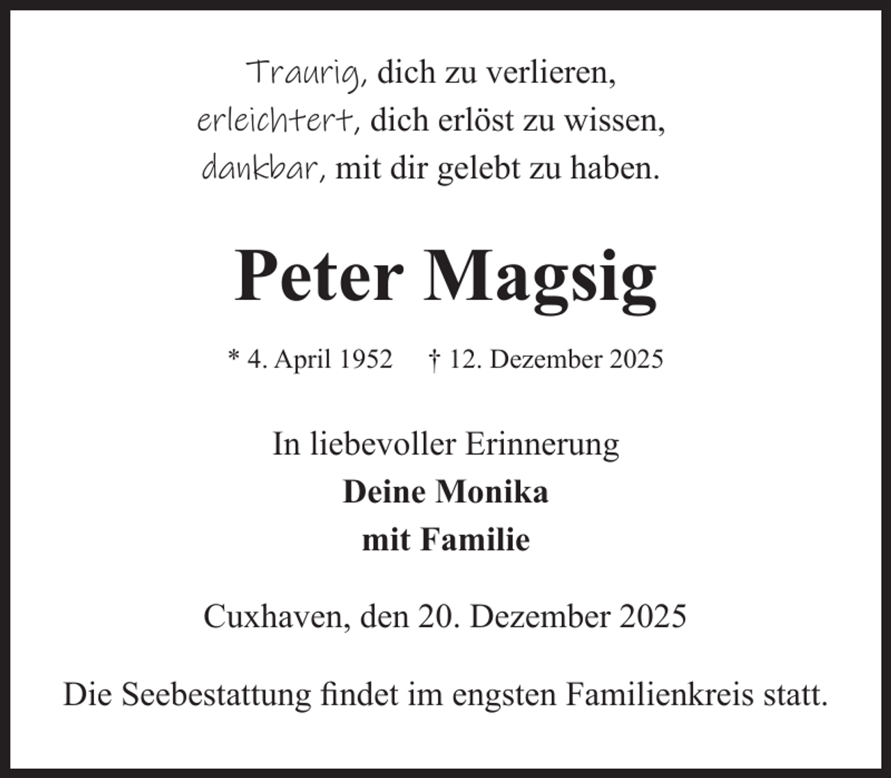 <p>Traurig, dich zu verlieren,<br />erleichtert, dich erlöst zu wissen,<br />dankbar, mit dir gelebt zu haben.</p><p>Peter Magsig<br />* 4. April 1952</p><p>† 12. Dezember 2025</p><p>In liebevoller Erinnerung<br />Deine Monika<br />mit Familie<br />Cuxhaven, den 20. Dezember 2025<br />Die Seebestattung findet im engsten Familienkreis statt.</p>
