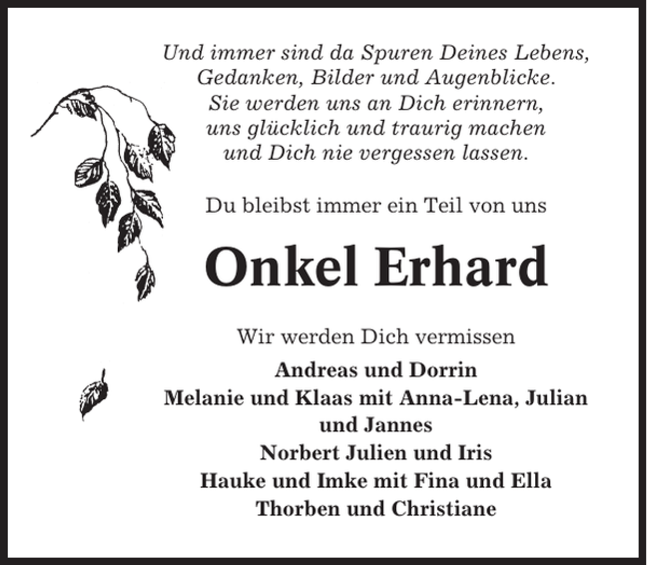 <p>Und immer sind da Spuren Deines Lebens,<br />Gedanken, Bilder und Augenblicke.<br />Sie werden uns an Dich erinnern,<br />uns glücklich und traurig machen<br />und Dich nie vergessen lassen.<br />Du bleibst immer ein Teil von uns</p><p>Onkel Erhard<br />Wir werden Dich vermissen<br />Andreas und Dorrin<br />Melanie und Klaas mit Anna-Lena, Julian<br />und Jannes<br />Norbert Julien und Iris<br />Hauke und Imke mit Fina und Ella<br />Thorben und Christiane</p>