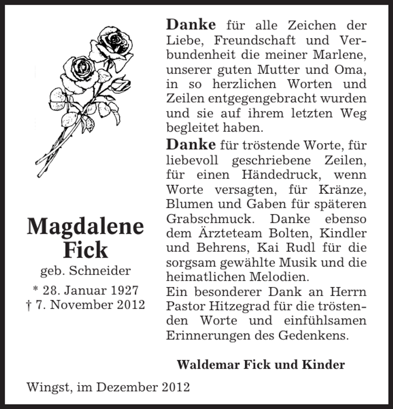 <p>Danke für alle Zeichen Liebe,<br />Danke für alle Zeichen der der</p><p>Magdalene<br />Fick<br />geb. Schneider<br />* 28. Januar 1927<br />† 7. November 2012</p><p>Freundschaft und und VerLiebe, Freundschaft Verbundenheit<br />bundenheit die meiner Marlene,<br />die meiner Marlene, unserer guten<br />unserer guten Mutter so herzlichen<br />Mutter und Oma in und Oma,<br />in so herzlichen Worten und<br />Worten und Zeilen entgegengeZeilen entgegengebracht wurden<br />bracht auf ihrem sie auf ihrem<br />und sie wurden undletzten Weg<br />letzten Weg begleitet haben.<br />begleitet haben.<br />Danke für tröstende Worte, für für<br />Danke für tröstende Worte,<br />liebevoll geschriebene Zeilen, für<br />liebevoll geschriebene Zeilen,<br />für einen Händedruck, wenn<br />einen Händedruck, wenn Worte<br />Worte versagten, für Kränze,<br />versagten, für Kränze späteren<br />Blumen und Gaben für Blumen und<br />Gaben für späteren Grabschmuck.<br />Grabschmuck. Danke ebenso<br />dem Ärzteteamdem Ärzteteam BolDanke ebenso Bolten, Kindler<br />und Behrens,und Behrens, Kai Rudl<br />ten, Kindler Kai Rudl für die<br />sorgsam gewählte Musik und die<br />für die sorgsam gewählte Musik<br />heimatlichen Melodien.<br />und die heimatlichen an Herrn<br />Ein besonderer DankMelodien.<br />Ein besonderer Dank an Herrn PasPastor Hitzegrad für die tröstenden Hitzegrad füreinfühlsamen<br />tor Worte und<br />die tröstenden<br />Erinnerungeneinfühlsamen ErinneWorte und des Gedenkens.<br />rungen des Gedenkens.</p><p>Waldemar Fick und Kinder</p><p>Wingst, im Dezember 2012</p><p>Wingst, im Dezember 2012</p><p>Waldemar Fick und Kinder</p>