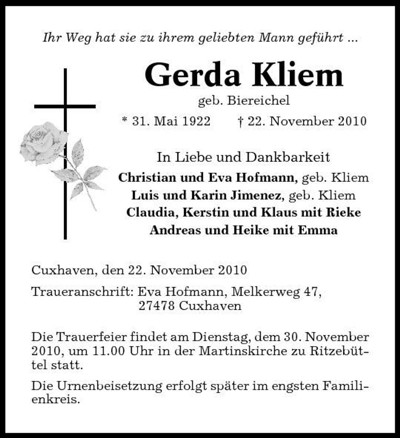 <p>Ihr Weg hat sie zu ihrem geliebten Mann geführt ...</p><p>Gerda Kliem<br />geb. Biereichel * 31. Mai 1922 † 22. November 2010</p><p>In Liebe und Dankbarkeit<br />Christian und Eva Hofmann, geb. Kliem Luis und Karin Jimenez, geb. Kliem Claudia, Kerstin und Klaus mit Rieke Andreas und Heike mit Emma Cuxhaven, den 22. November 2010 Traueranschrift: Eva Hofmann, Melkerweg 47, 27478 Cuxhaven Die Trauerfeier findet am Dienstag, dem 30. November 2010, um 11.00 Uhr in der Martinskirche zu Ritzebüttel statt. Die Urnenbeisetzung erfolgt später im engsten Familienkreis.</p>
