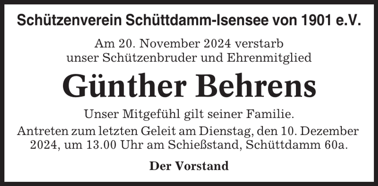 <p>Schützenverein Schüttdamm-Isensee von 1901 e.V.<br />Am 20. November 2024 verstarb<br />unser Schützenbruder und Ehrenmitglied</p><p>Günther Behrens<br />Unser Mitgefühl gilt seiner Familie.<br />Antreten zum letzten Geleit am Dienstag, den 10. Dezember<br />2024, um 13.00 Uhr am Schießstand, Schüttdamm 60a.<br />Der Vorstand</p>