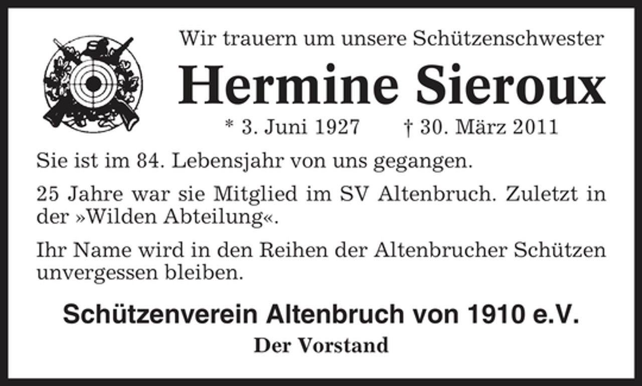 <p>Wir trauern um unsere Schützenschwester</p><p>Hermine Sieroux<br />* 3. Juni 1927 † 30. März 2011 Sie ist im 84. Lebensjahr von uns gegangen. 25 Jahre war sie Mitglied im SV Altenbruch. Zuletzt in der »Wilden Abteilung«. Ihr Name wird in den Reihen der Altenbrucher Schützen unvergessen bleiben.</p><p>Schützenverein Altenbruch von 1910 e.V.<br />Der Vorstand</p>