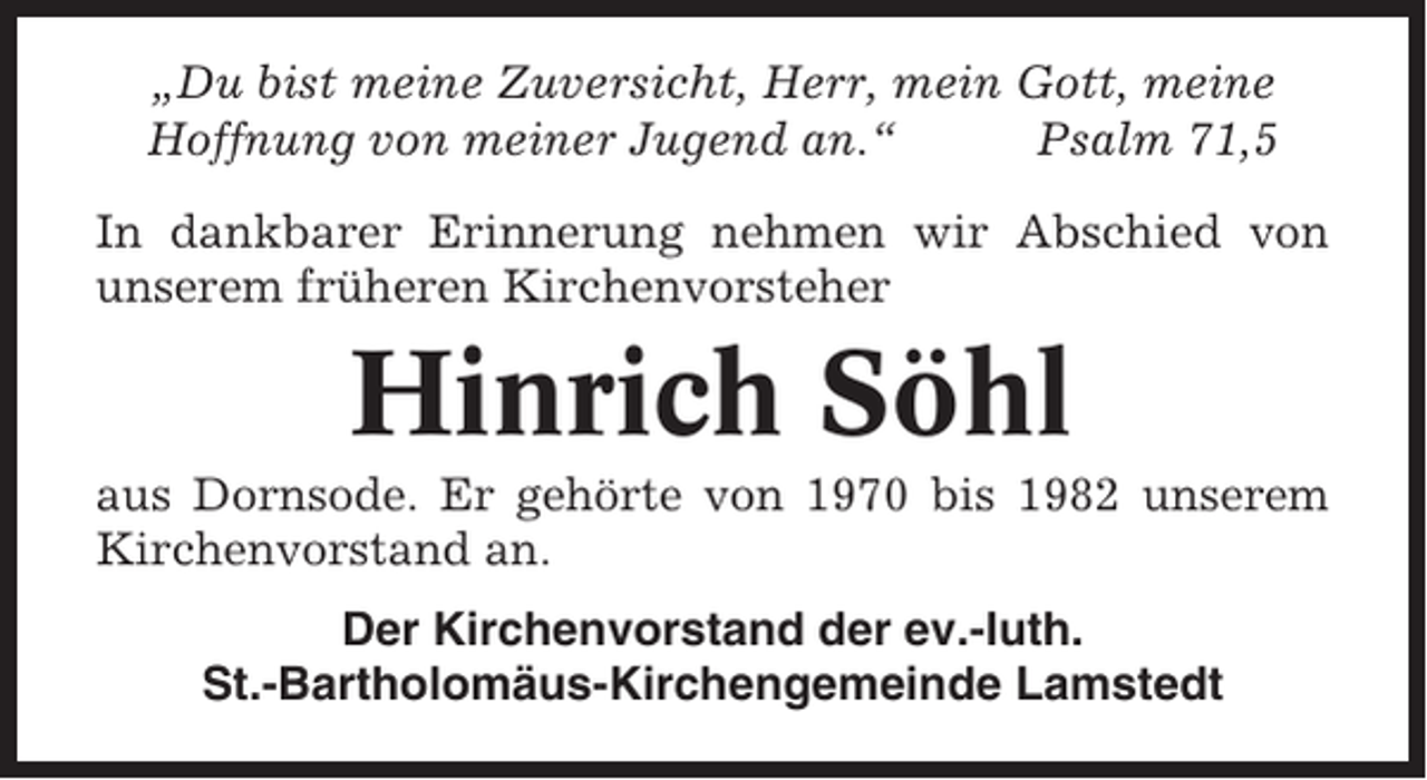 <p>„Du bist meine Zuversicht, Herr, mein Gott, meine<br />Hoffnung von meiner Jugend an.“<br />Psalm 71,5<br />In dankbarer Erinnerung nehmen wir Abschied von<br />unserem früheren Kirchenvorsteher</p><p>Hinrich Söhl<br />aus Dornsode. Er gehörte von 1970 bis 1982 unserem<br />Kirchenvorstand an.<br />Der Kirchenvorstand der ev.-luth.<br />St.-Bartholomäus-Kirchengemeinde Lamstedt</p>
