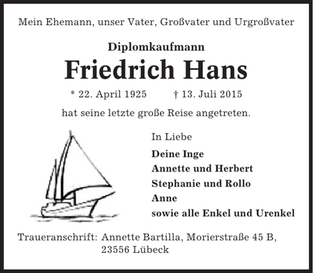 <p>Mein Ehemann, unser Vater, Großvater und Urgroßvater</p><p>Diplomkaufmann</p><p>Friedrich Hans<br />* 22. April 1925</p><p>† 13. Juli 2015</p><p>hat seine letzte große Reise angetreten.<br />In Liebe<br />Deine Inge<br />Annette und Herbert<br />Stephanie und Rollo<br />Anne<br />sowie alle Enkel und Urenkel<br />Traueranschrift: Annette Bartilla, Morierstraße 45 B,<br />23556 Lübeck</p>