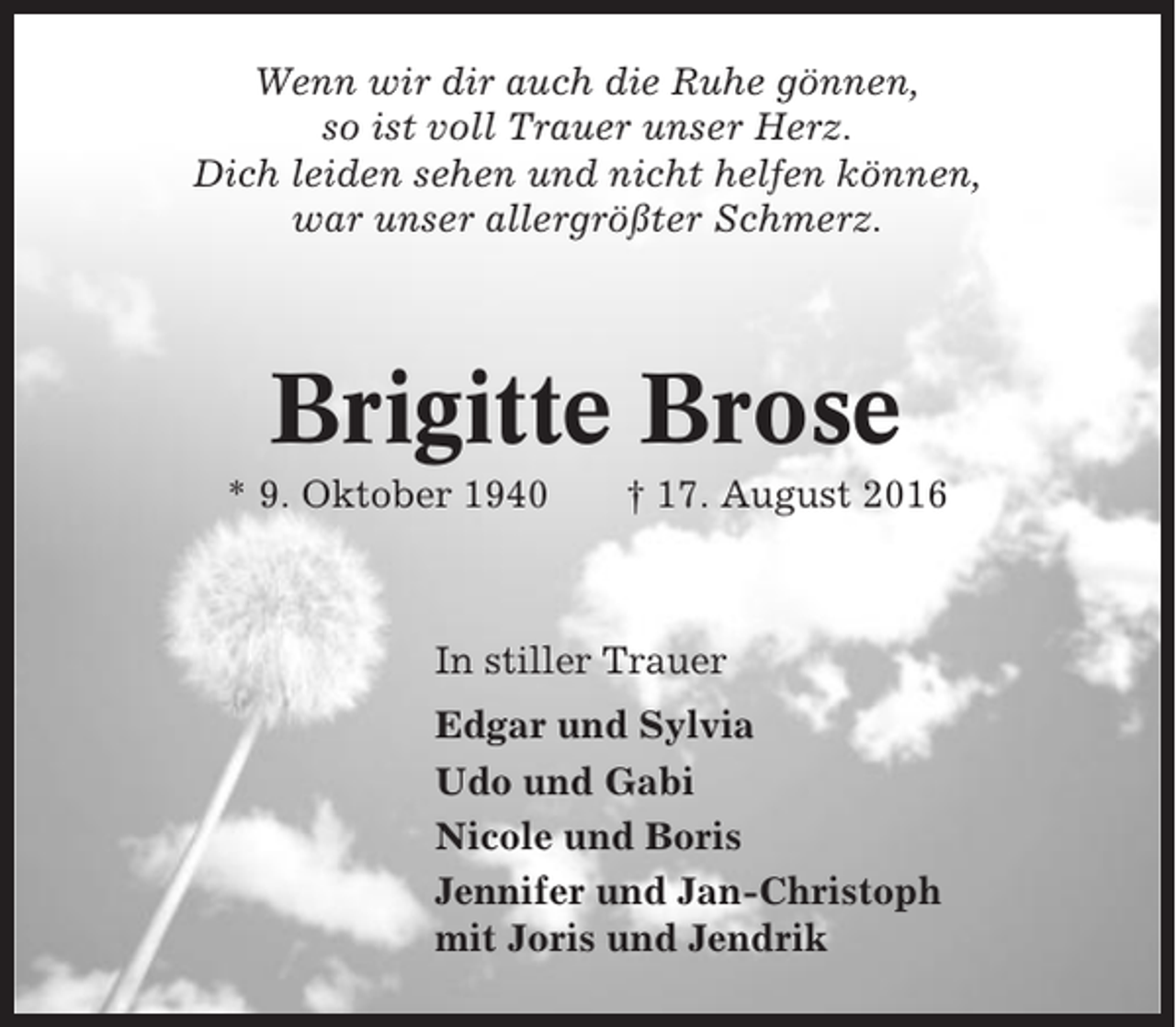 <p>Wenn wir dir auch die Ruhe gönnen,<br />so ist voll Trauer unser Herz.<br />Dich leiden sehen und nicht helfen können,<br />war unser allergrößter Schmerz.</p><p>Brigitte Brose<br />* 9. Oktober 1940</p><p>† 17. August 2016</p><p>In stiller Trauer<br />Edgar und Sylvia<br />Udo und Gabi<br />Nicole und Boris<br />Jennifer und Jan-Christoph<br />mit Joris und Jendrik</p>