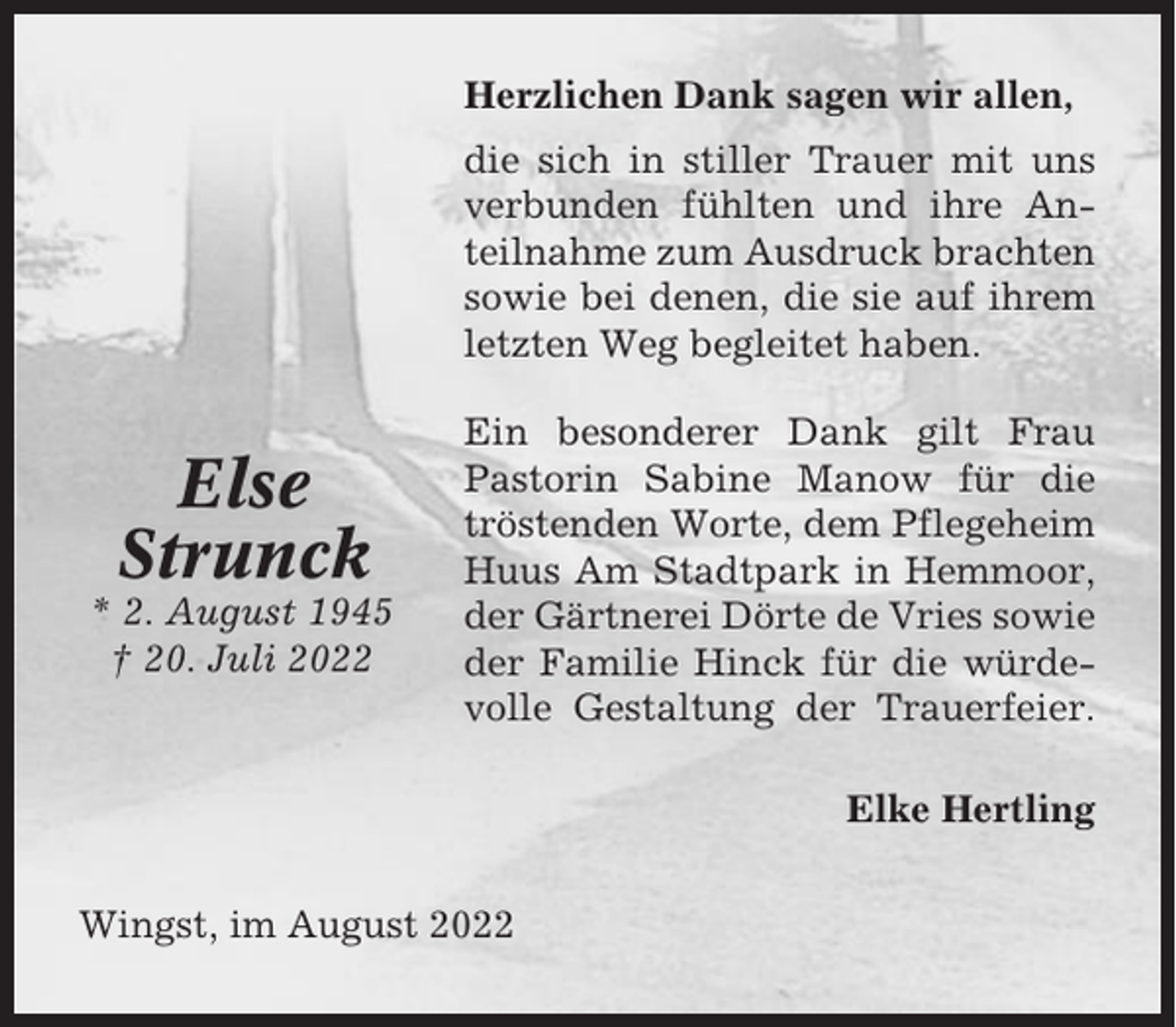 <p>Herzlichen Dank sagen wir allen,<br />die sich in stiller Trauer mit uns<br />verbunden fühlten und ihre Anteilnahme zum Ausdruck brachten<br />sowie bei denen, die sie auf ihrem<br />letzten Weg begleitet haben.</p><p>Else<br />Strunck<br />* 2. August 1945<br />† 20. Juli 2022</p><p>Ein besonderer Dank gilt Frau<br />Pastorin Sabine Manow für die<br />tröstenden Worte, dem Pflegeheim<br />Huus Am Stadtpark in Hemmoor,<br />der Gärtnerei Dörte de Vries sowie<br />der Familie Hinck für die würdevolle Gestaltung der Trauerfeier.<br />Elke Hertling</p><p>Wingst, im August 2022</p>