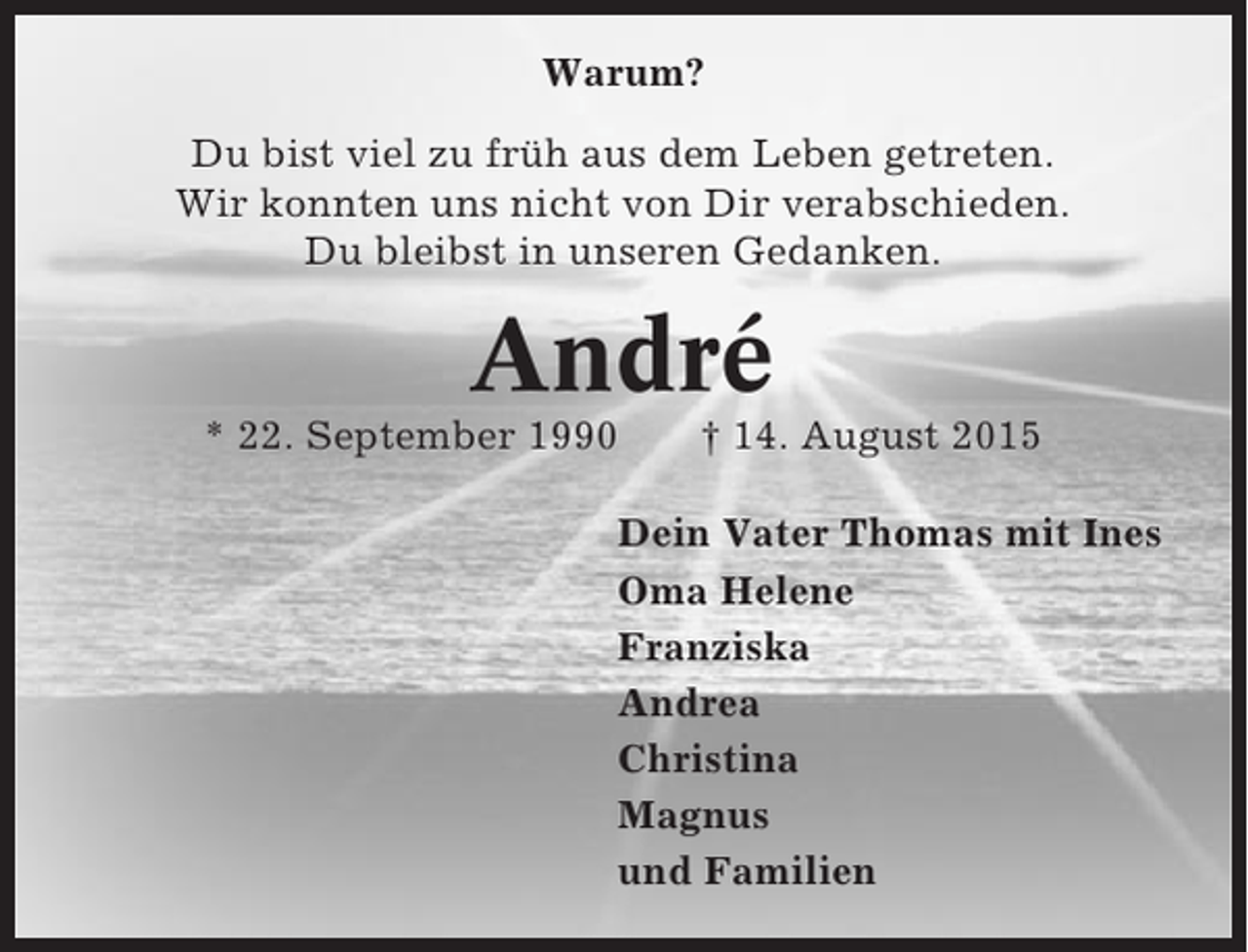 <p>Warum?<br />Du bist viel zu früh aus dem Leben getreten.<br />Wir konnten uns nicht von Dir verabschieden.<br />Du bleibst in unseren Gedanken.</p><p>André<br />* 22. September 1990</p><p>† 14. August 2015</p><p>Dein Vater Thomas mit Ines<br />Oma Helene<br />Franziska<br />Andrea<br />Christina<br />Magnus<br />und Familien</p>
