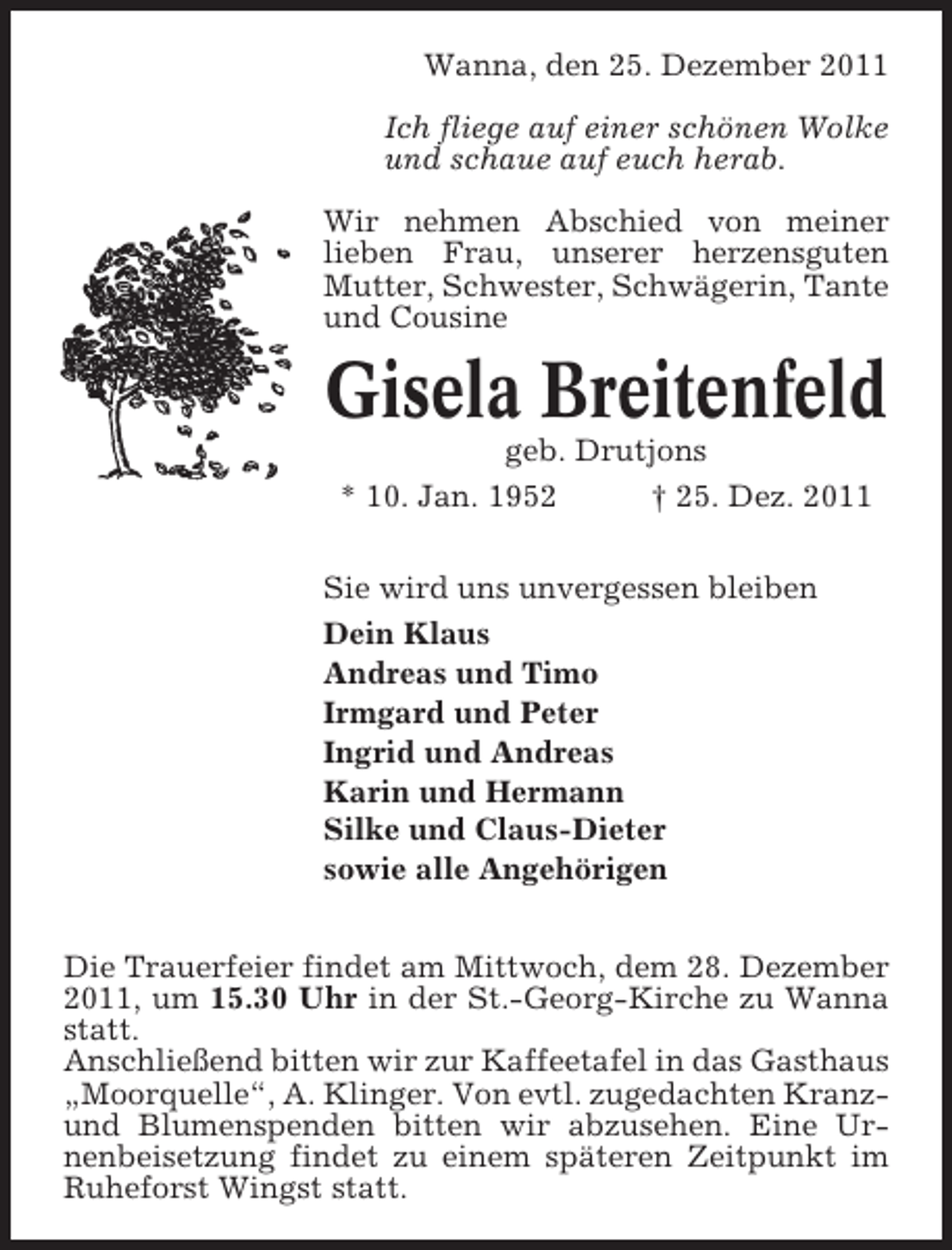 <p>Wanna, den 25. Dezember 2011<br />Ich fliege auf einer schönen Wolke<br />und schaue auf euch herab.<br />Wir nehmen Abschied von meiner<br />lieben Frau, unserer herzensguten<br />Mutter, Schwester, Schwägerin, Tante<br />und Cousine</p><p>Gisela Breitenfeld<br />geb. Drutjons<br />* 10. Jan. 1952<br />† 25. Dez. 2011<br />Sie wird uns unvergessen bleiben<br />Dein Klaus<br />Andreas und Timo<br />Irmgard und Peter<br />Ingrid und Andreas<br />Karin und Hermann<br />Silke und Claus-Dieter<br />sowie alle Angehörigen<br />Die Trauerfeier findet am Mittwoch, dem 28. Dezember<br />2011, um 15.30 Uhr in der St.-Georg-Kirche zu Wanna<br />statt.<br />Anschließend bitten wir zur Kaffeetafel in das Gasthaus<br />„Moorquelle“, A. Klinger. Von evtl. zugedachten Kranzund Blumenspenden bitten wir abzusehen. Eine Urnenbeisetzung findet zu einem späteren Zeitpunkt im<br />Ruheforst Wingst statt.</p>