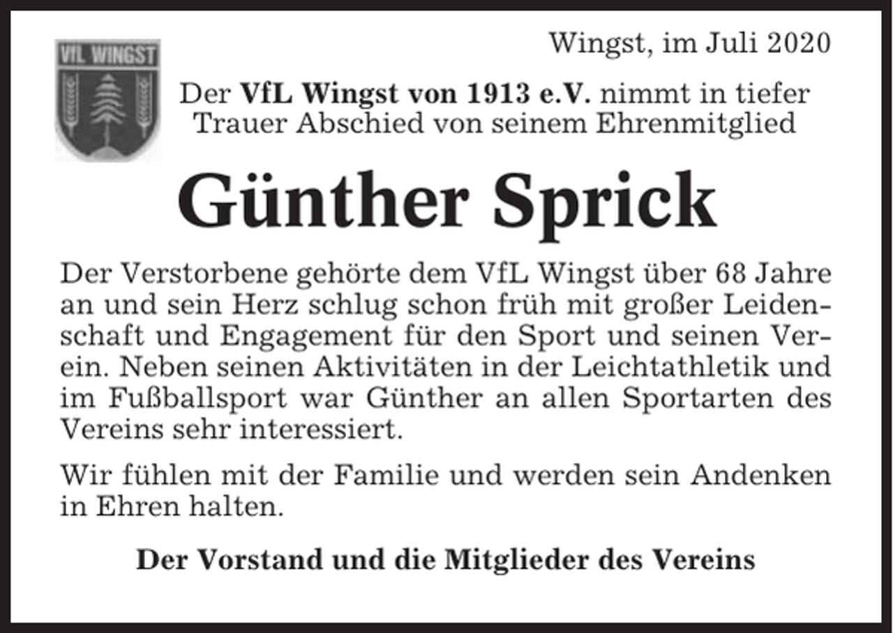 <p>Wingst, im Juli 2020<br />Der VfL Wingst von 1913 e.V. nimmt in tiefer<br />Trauer Abschied von seinem Ehrenmitglied</p><p>Günther Sprick<br />Der Verstorbene gehörte dem VfL Wingst über 68 Jahre<br />an und sein Herz schlug schon früh mit großer Leidenschaft und Engagement für den Sport und seinen Verein. Neben seinen Aktivitäten in der Leichtathletik und<br />im Fußballsport war Günther an allen Sportarten des<br />Vereins sehr interessiert.<br />Wir fühlen mit der Familie und werden sein Andenken<br />in Ehren halten.<br />Der Vorstand und die Mitglieder des Vereins</p>
