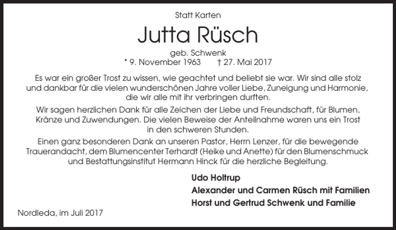 <p>Statt Karten</p><p>Jutta Rüsch<br />geb. Schwenk<br />* 9. November 1963<br />† 27. Mai 2017<br />Es war ein großer Trost zu wissen, wie geachtet und beliebt sie war. Wir sind alle stolz<br />und dankbar für die vielen wunderschönen Jahre voller Liebe, Zuneigung und Harmonie,<br />die wir alle mit ihr verbringen durften.<br />Wir sagen herzlichen Dank für alle Zeichen der Liebe und Freundschaft, für Blumen,<br />Kränze und Zuwendungen. Die vielen Beweise der Anteilnahme waren uns ein Trost<br />in den schweren Stunden.<br />Einen ganz besonderen Dank an unseren Pastor, Herrn Lenzer, für die bewegende<br />Trauerandacht, dem Blumencenter Terhardt (Heike und Anette) für den Blumenschmuck<br />und Bestattungsinstitut Hermann Hinck für die herzliche Begleitung.</p><p>Udo Holtrup<br />Alexander und Carmen Rüsch mit Familien<br />Horst und Gertrud Schwenk und Familie<br />Nordleda, im Juli 2017</p>