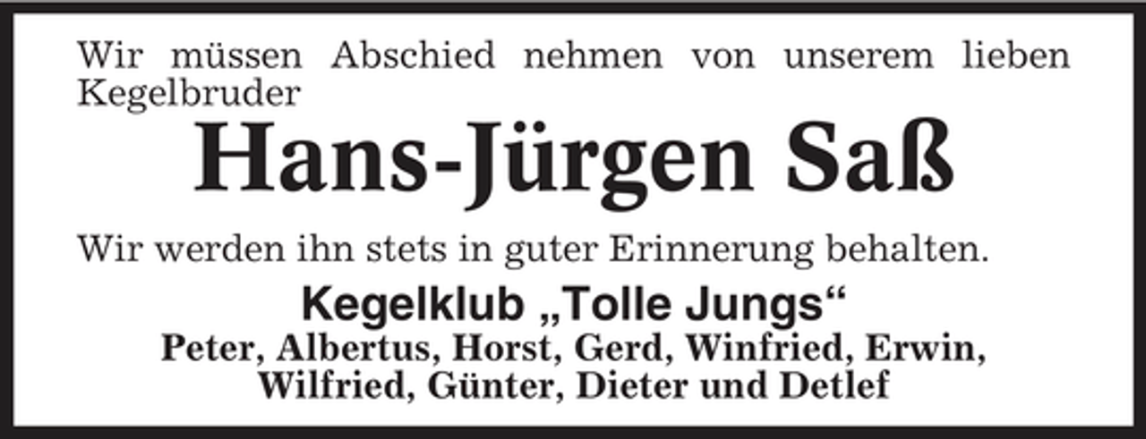 <p>Wir müssen Abschied nehmen von unserem lieben Kegelbruder</p><p>Hans-Jürgen Saß<br />Wir werden ihn stets in guter Erinnerung behalten.</p><p>Kegelklub „Tolle Jungs“<br />Peter, Albertus, Horst, Gerd, Winfried, Erwin, Wilfried, Günter, Dieter und Detlef</p>