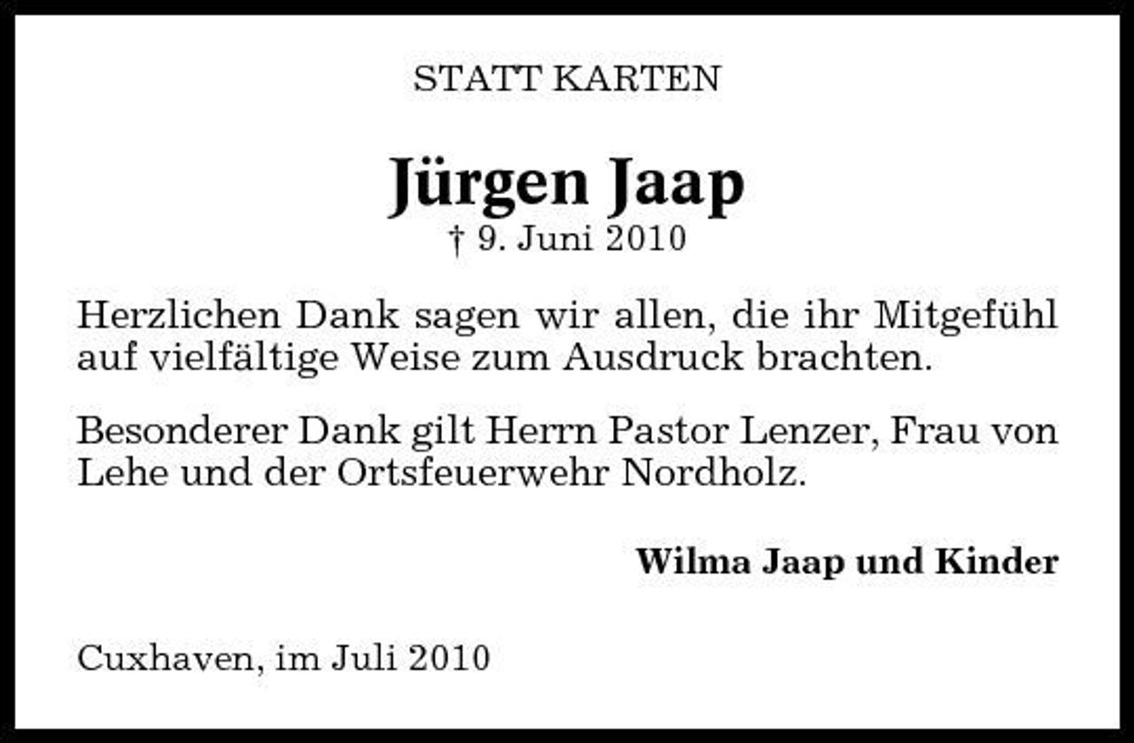 <p>STATT KARTEN</p><p>Jürgen Jaap<br />† 9. Juni 2010</p><p>Herzlichen Dank sagen wir allen, die ihr Mitgefühl auf vielfältige Weise zum Ausdruck brachten. Besonderer Dank gilt Herrn Pastor Lenzer, Frau von Lehe und der Ortsfeuerwehr Nordholz.<br />Wilma Jaap und Kinder Cuxhaven, im Juli 2010</p>