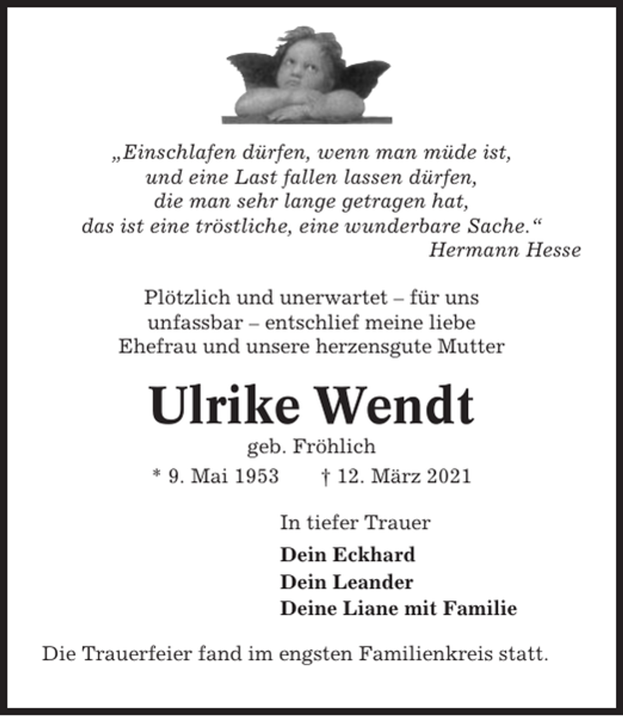 <p>„Einschlafen dürfen, wenn man müde ist,<br />und eine Last fallen lassen dürfen,<br />die man sehr lange getragen hat,<br />das ist eine tröstliche, eine wunderbare Sache.“<br />Hermann Hesse<br />Plötzlich und unerwartet – für uns<br />unfassbar – entschlief meine liebe<br />Ehefrau und unsere herzensgute Mutter</p><p>Ulrike Wendt<br />geb. Fröhlich<br />* 9. Mai 1953<br />† 12. März 2021<br />In tiefer Trauer<br />Dein Eckhard<br />Dein Leander<br />Deine Liane mit Familie<br />Die Trauerfeier fand im engsten Familienkreis statt.</p>