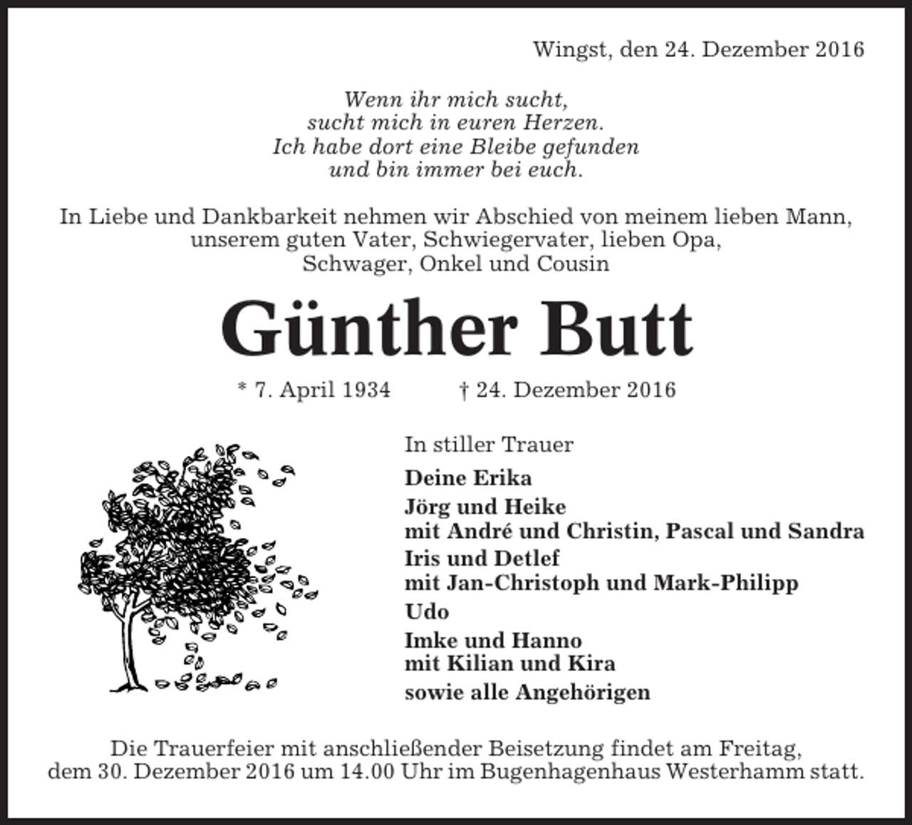 <p>Wingst, den 24. Dezember 2016<br />Wenn ihr mich sucht,<br />sucht mich in euren Herzen.<br />Ich habe dort eine Bleibe gefunden<br />und bin immer bei euch.<br />In Liebe und Dankbarkeit nehmen wir Abschied von meinem lieben Mann,<br />unserem guten Vater, Schwiegervater, lieben Opa,<br />Schwager, Onkel und Cousin</p><p>Günther Butt<br />* 7. April 1934</p><p>† 24. Dezember 2016<br />In stiller Trauer<br />Deine Erika<br />Jörg und Heike<br />mit André und Christin, Pascal und Sandra<br />Iris und Detlef<br />mit Jan-Christoph und Mark-Philipp<br />Udo<br />Imke und Hanno<br />mit Kilian und Kira<br />sowie alle Angehörigen</p><p>Die Trauerfeier mit anschließender Beisetzung findet am Freitag,<br />dem 30. Dezember 2016 um 14.00 Uhr im Bugenhagenhaus Westerhamm statt.</p>