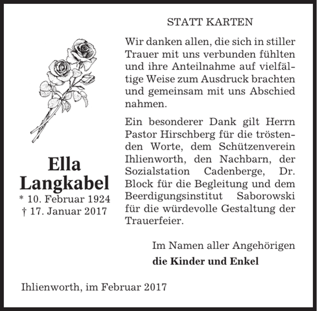 <p>STATT KARTEN<br />Wir danken allen, die sich in stiller<br />Trauer mit uns verbunden fühlten<br />und ihre Anteilnahme auf vielfältige Weise zum Ausdruck brachten<br />und gemeinsam mit uns Abschied<br />nahmen.</p><p>Ella<br />Langkabel<br />* 10. Februar 1924<br />† 17. Januar 2017</p><p>Ein besonderer Dank gilt Herrn<br />Pastor Hirschberg für die tröstenden Worte, dem Schützenverein<br />Ihlienworth, den Nachbarn, der<br />Sozialstation Cadenberge, Dr.<br />Block für die Begleitung und dem<br />Beerdigungsinstitut Saborowski<br />für die würdevolle Gestaltung der<br />Trauerfeier.<br />Im Namen aller Angehörigen<br />die Kinder und Enkel</p><p>Ihlienworth, im Februar 2017</p>