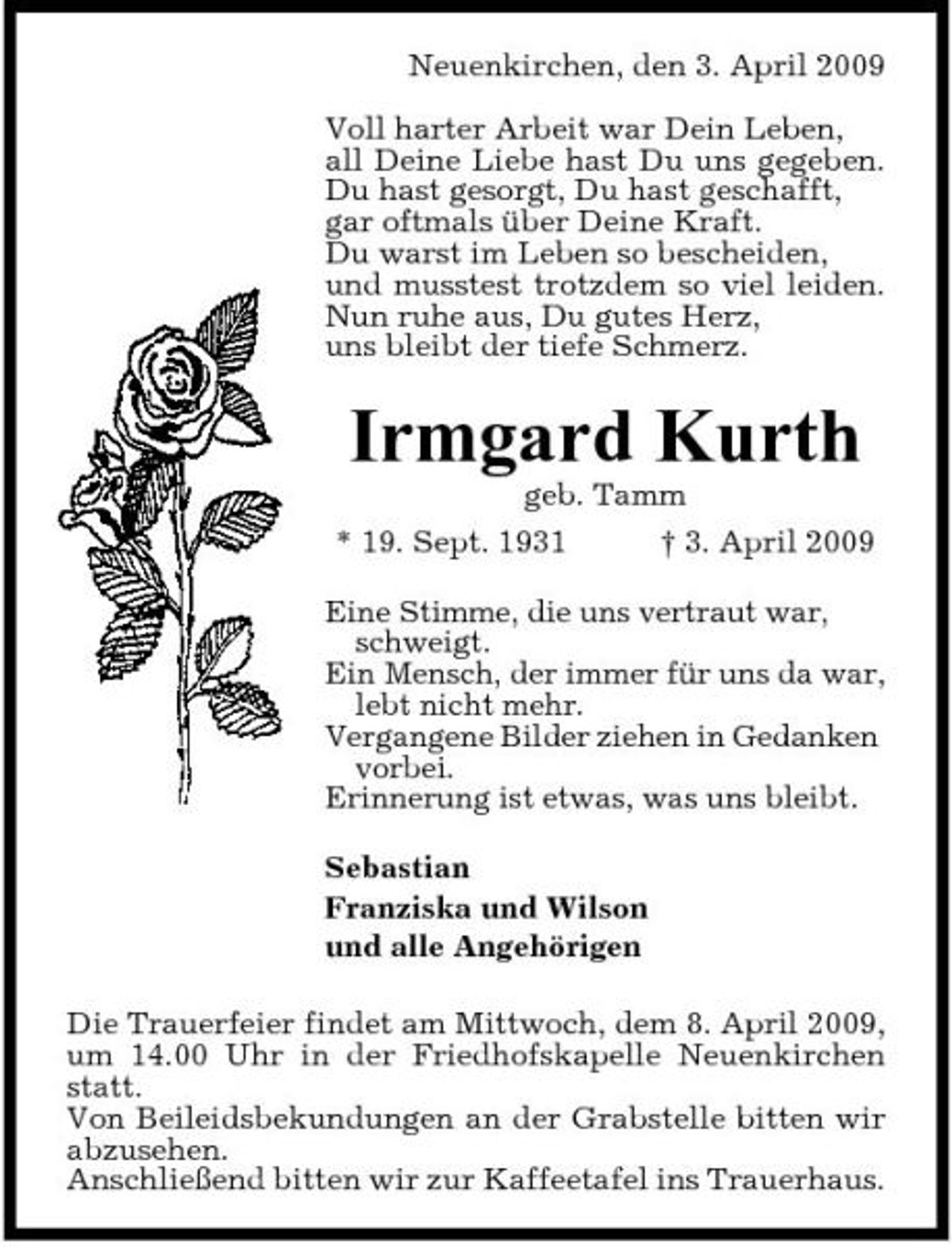 <p>Neuenkirchen, den 3. April 2009 Voll harter Arbeit war Dein Leben, all Deine Liebe hast Du uns gegeben. Du hast gesorgt, Du hast geschafft, gar oftmals über Deine Kraft. Du warst im Leben so bescheiden, und musstest trotzdem so viel leiden. Nun ruhe aus, Du gutes Herz, uns bleibt der tiefe Schmerz.</p><p>Irmgard Kurth<br />geb. Tamm * 19. Sept. 1931 † 3. April 2009 Eine Stimme, die uns vertraut war, schweigt. Ein Mensch, der immer für uns da war, lebt nicht mehr. Vergangene Bilder ziehen in Gedanken vorbei. Erinnerung ist etwas, was uns bleibt. Sebastian Franziska und Wilson und alle Angehörigen Die Trauerfeier findet am Mittwoch, dem 8. April 2009, um 14.00 Uhr in der Friedhofskapelle Neuenkirchen statt. Von Beileidsbekundungen an der Grabstelle bitten wir abzusehen. Anschließend bitten wir zur Kaffeetafel ins Trauerhaus.</p>