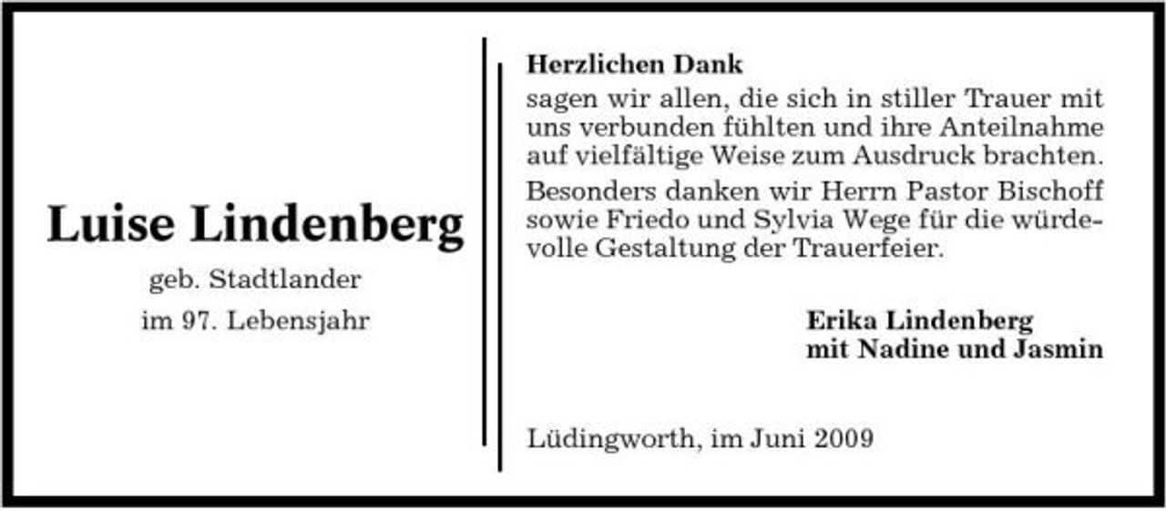 <p>Luise Lindenberg<br />geb. Stadtlander im 97. Lebensjahr</p><p>Herzlichen Dank sagen wir allen, die sich in stiller Trauer mit uns verbunden fühlten und ihre Anteilnahme auf vielfältige Weise zum Ausdruck brachten. Besonders danken wir Herrn Pastor Bischoff sowie Friedo und Sylvia Wege für die würdevolle Gestaltung der Trauerfeier. Erika Lindenberg mit Nadine und Jasmin Lüdingworth, im Juni 2009</p>