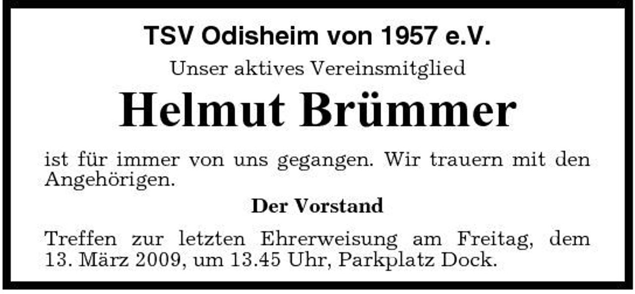 <p>TSV Odisheim von 1957 e.V.<br />Unser aktives Vereinsmitglied</p><p>Helmut Brümmer<br />ist für immer von uns gegangen. Wir trauern mit den Angehörigen. Der Vorstand Treffen zur letzten Ehrerweisung am Freitag, dem 13. März 2009, um 13.45 Uhr, Parkplatz Dock.</p>