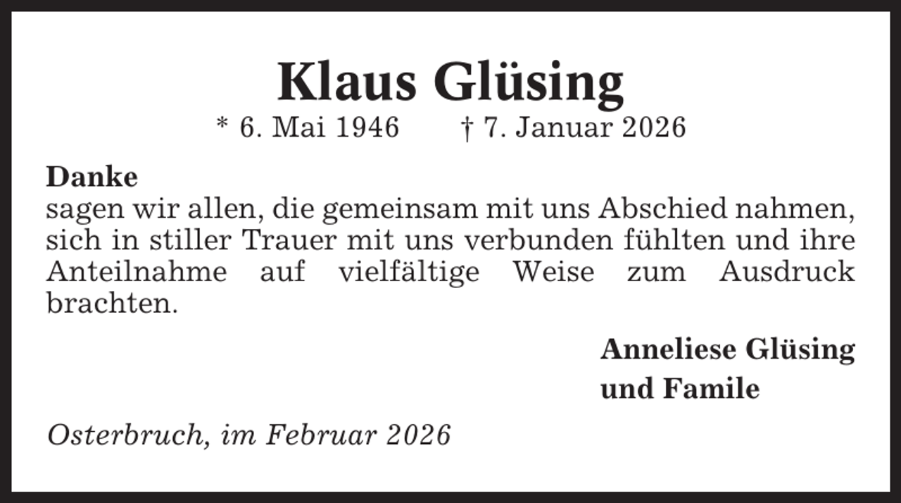 <p>Klaus Glüsing<br />* 6. Mai 1946</p><p>† 7. Januar 2026</p><p>Danke<br />sagen wir allen, die gemeinsam mit uns Abschied nahmen,<br />sich in stiller Trauer mit uns verbunden fühlten und ihre<br />Anteilnahme auf vielfältige Weise zum Ausdruck<br />brachten.<br />Anneliese Glüsing<br />und Famile<br />Osterbruch, im Februar 2026</p>