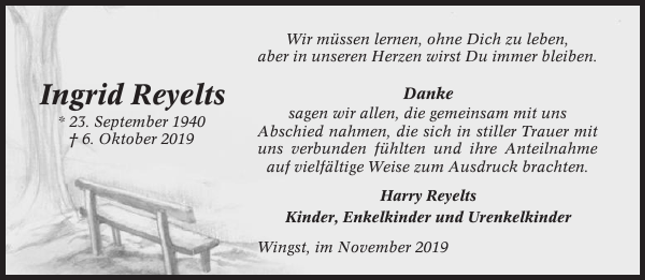 <p>Wir müssen lernen, ohne Dich zu leben,<br />aber in unseren Herzen wirst Du immer bleiben.</p><p>Ingrid Reyelts<br />* 23. September 1940<br />† 6. Oktober 2019</p><p>Danke<br />sagen wir allen, die gemeinsam mit uns<br />Abschied nahmen, die sich in stiller Trauer mit<br />uns verbunden fühlten und ihre Anteilnahme<br />auf vielfältige Weise zum Ausdruck brachten.<br />Harry Reyelts<br />Kinder, Enkelkinder und Urenkelkinder<br />Wingst, im November 2019</p>