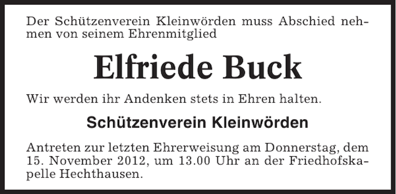 <p>Der Schützenverein Kleinwörden muss Abschied nehmen von seinem Ehrenmitglied</p><p>Elfriede Buck<br />Wir werden ihr Andenken stets in Ehren halten.</p><p>Schützenverein Kleinwörden<br />Antreten zur letzten Ehrerweisung am Donnerstag, dem<br />15. November 2012, um 13.00 Uhr an der Friedhofskapelle Hechthausen.</p>