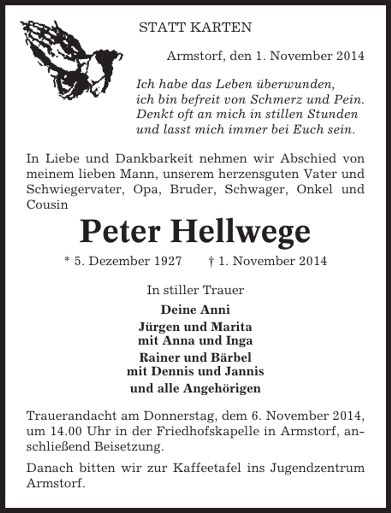 <p>STATT KARTEN<br />Armstorf, den 1. November 2014<br />Ich habe das Leben überwunden,<br />ich bin befreit von Schmerz und Pein.<br />Denkt oft an mich in stillen Stunden<br />und lasst mich immer bei Euch sein.<br />In Liebe und Dankbarkeit nehmen wir Abschied von<br />meinem lieben Mann, unserem herzensguten Vater und<br />Schwiegervater, Opa, Bruder, Schwager, Onkel und<br />Cousin</p><p>Peter Hellwege<br />* 5. Dezember 1927</p><p>† 1. November 2014</p><p>In stiller Trauer<br />Deine Anni<br />Jürgen und Marita<br />mit Anna und Inga<br />Rainer und Bärbel<br />mit Dennis und Jannis<br />und alle Angehörigen<br />Trauerandacht am Donnerstag, dem 6. November 2014,<br />um 14.00 Uhr in der Friedhofskapelle in Armstorf, anschließend Beisetzung.<br />Danach bitten wir zur Kaffeetafel ins Jugendzentrum<br />Armstorf.</p>