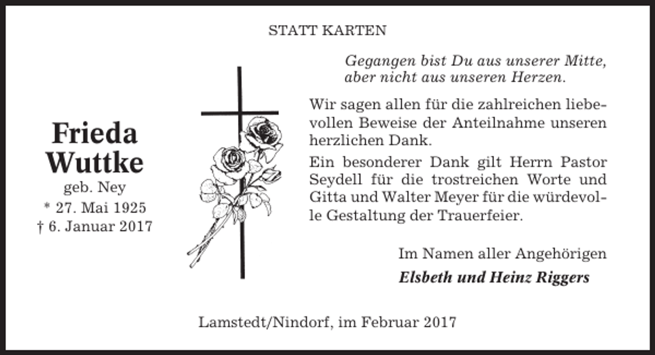 <p>STATT KARTEN</p><p>Gegangen bist Du aus unserer Mitte,<br />aber nicht aus unseren Herzen.</p><p>Frieda<br />Wuttke<br />geb. Ney<br />* 27. Mai 1925<br />† 6. Januar 2017</p><p>Wir sagen allen für die zahlreichen liebevollen Beweise der Anteilnahme unseren<br />herzlichen Dank.<br />Ein besonderer Dank gilt Herrn Pastor<br />Seydell für die trostreichen Worte und<br />Gitta und Walter Meyer für die würdevolle Gestaltung der Trauerfeier.<br />Im Namen aller Angehörigen<br />Elsbeth und Heinz Riggers<br />Lamstedt/Nindorf, im Februar 2017</p>