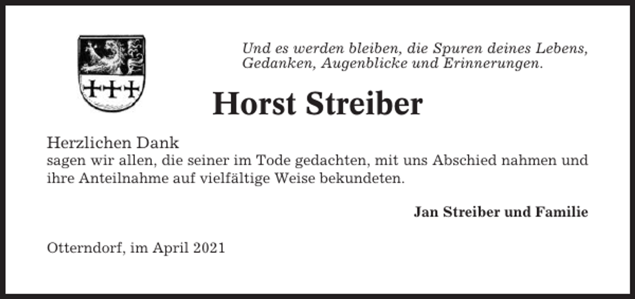 <p>Und es werden bleiben, die Spuren deines Lebens,<br />Gedanken, Augenblicke und Erinnerungen.</p><p>Horst Streiber<br />Herzlichen Dank<br />sagen wir allen, die seiner im Tode gedachten, mit uns Abschied nahmen und<br />ihre Anteilnahme auf vielfältige Weise bekundeten.<br />Jan Streiber und Familie<br />Otterndorf, im April 2021</p>